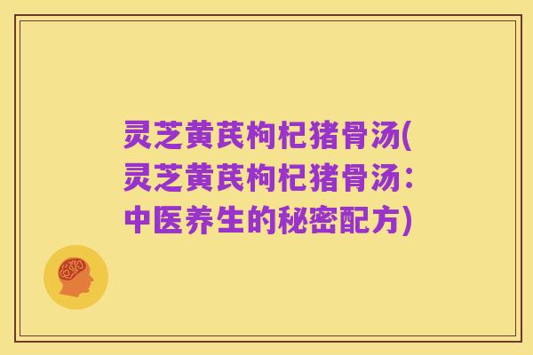 灵芝黄芪枸杞猪骨汤(灵芝黄芪枸杞猪骨汤：中医养生的秘密配方)