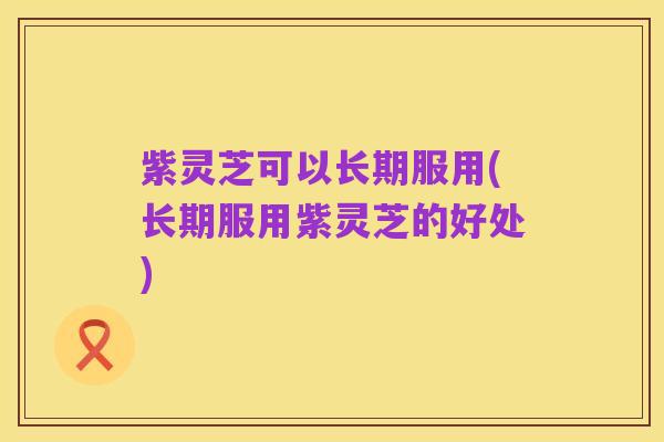 紫灵芝可以长期服用(长期服用紫灵芝的好处)