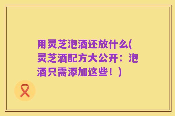 用灵芝泡酒还放什么(灵芝酒配方大公开:泡酒只需添加这些!)