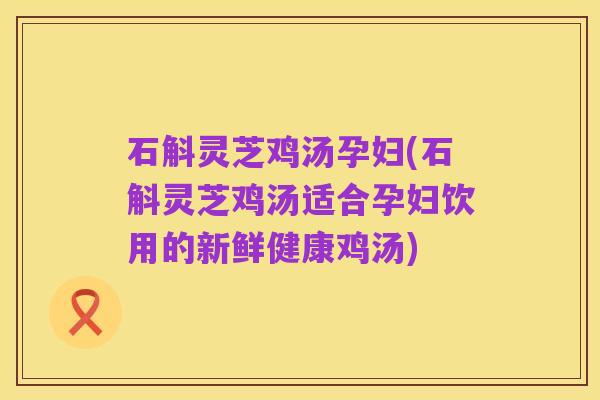 石斛灵芝鸡汤孕妇(石斛灵芝鸡汤适合孕妇饮用的新鲜健康鸡汤)