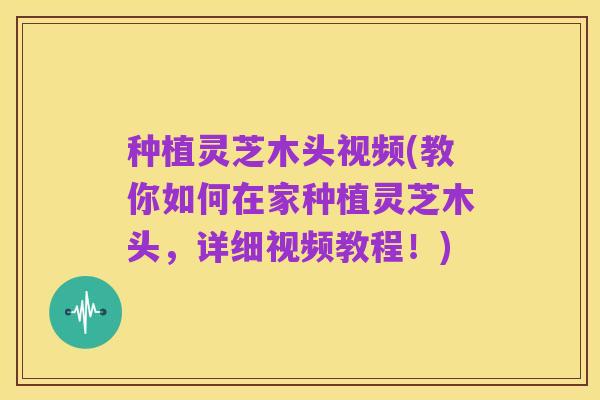 种植灵芝木头视频(教你如何在家种植灵芝木头,详细视频教程!)