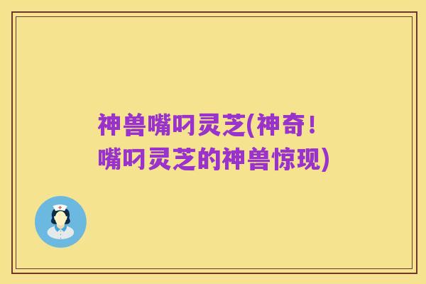 神兽嘴叼灵芝(神奇!嘴叼灵芝的神兽惊现)