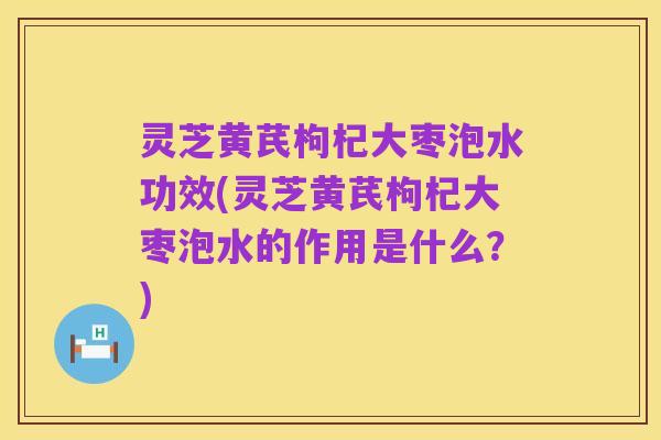 灵芝黄芪枸杞大枣泡水功效(灵芝黄芪枸杞大枣泡水的作用是什么?)