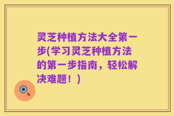 灵芝种植方法大全第一步(学习灵芝种植方法的第一步指南，轻松解决难题！)