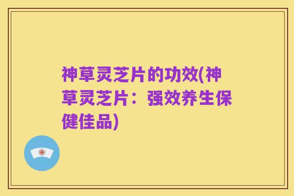 神草灵芝片的功效(神草灵芝片:强效养生保健佳品)