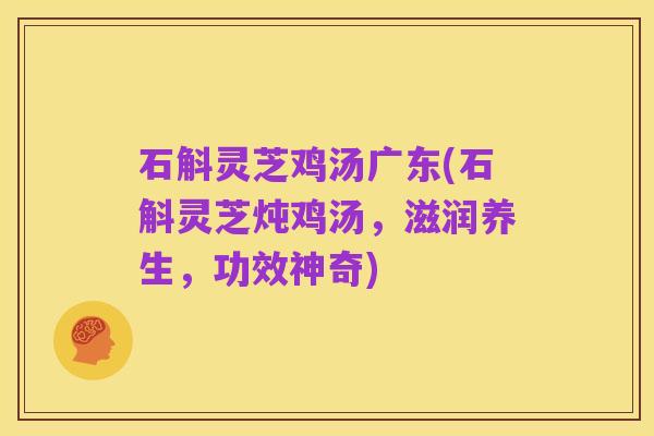 石斛灵芝鸡汤广东(石斛灵芝炖鸡汤,滋润养生,功效神奇)