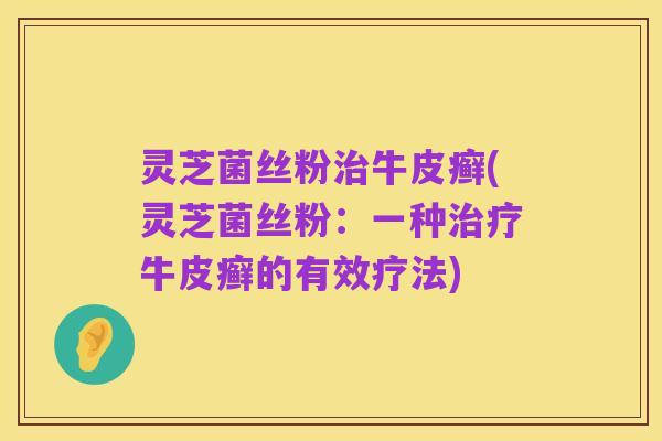 灵芝菌丝粉治牛皮癣(灵芝菌丝粉:一种治疗牛皮癣的有效疗法)