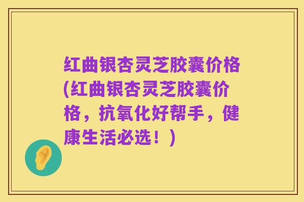 红曲银杏灵芝胶囊价格(红曲银杏灵芝胶囊价格，抗氧化好帮手，健康生活必选！)