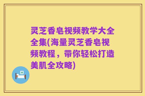 灵芝香皂视频教学大全全集(海量灵芝香皂视频教程，带你轻松打造美肌全攻略)