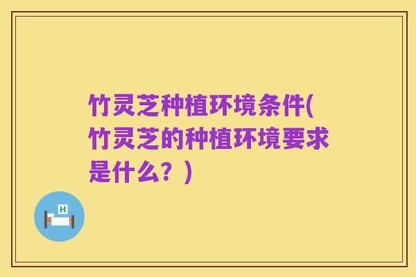 竹灵芝种植环境条件(竹灵芝的种植环境要求是什么？)