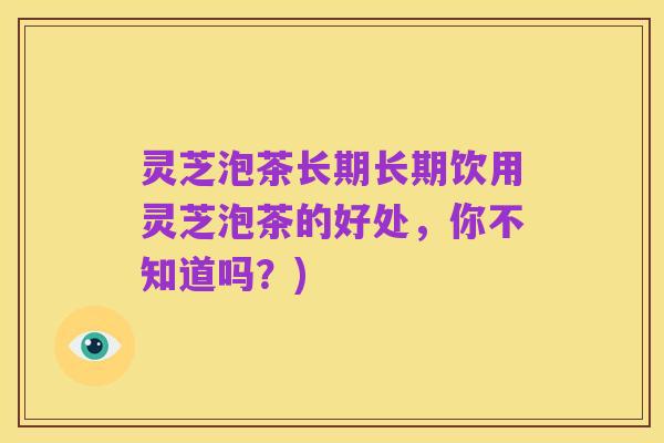 灵芝泡茶长期长期饮用灵芝泡茶的好处,你不知道吗?)