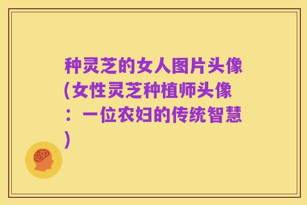 种灵芝的女人图片头像(女性灵芝种植师头像：一位农妇的传统智慧)