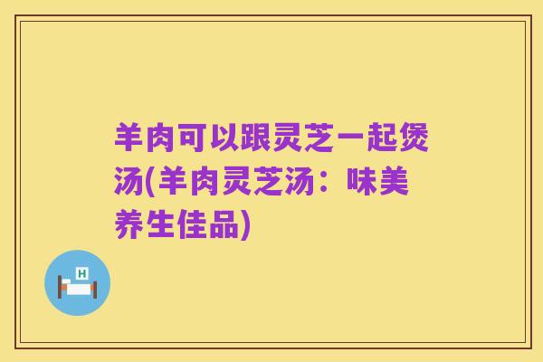 羊肉可以跟灵芝一起煲汤(羊肉灵芝汤：味美养生佳品)