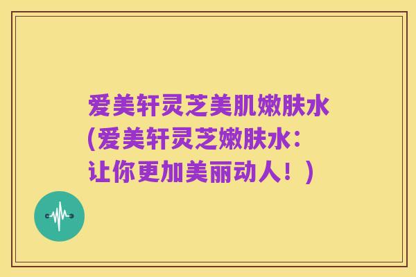 爱美轩灵芝美肌嫩肤水(爱美轩灵芝嫩肤水:让你更加美丽动人!)