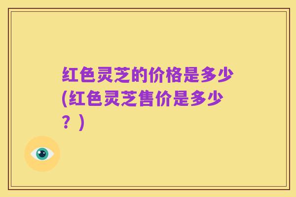 红色灵芝的价格是多少(红色灵芝售价是多少?)