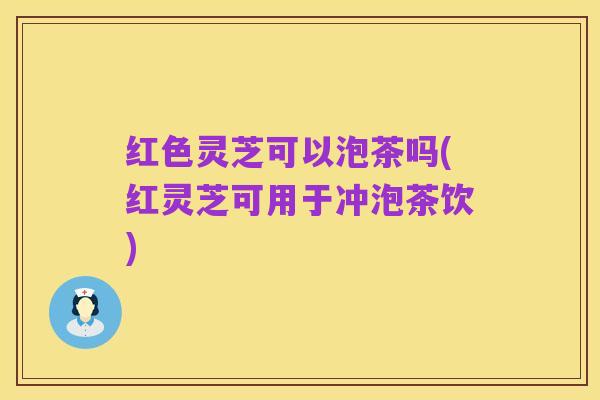 红色灵芝可以泡茶吗(红灵芝可用于冲泡茶饮)