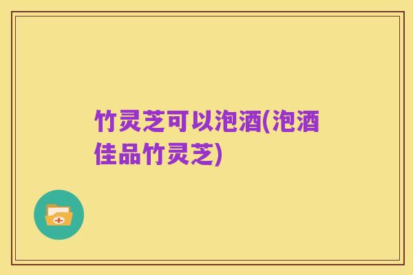 竹灵芝可以泡酒(泡酒佳品竹灵芝)