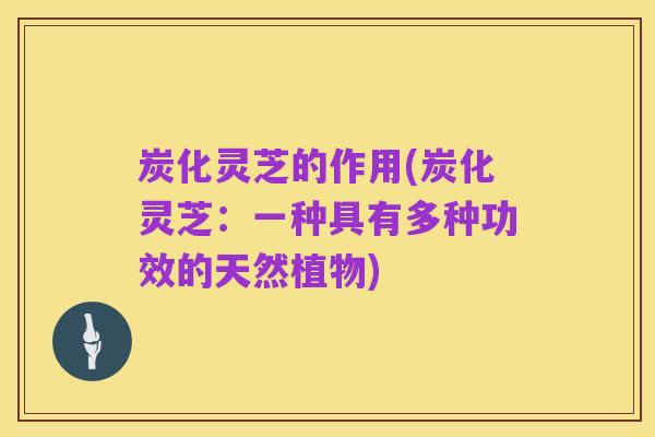 炭化灵芝的作用(炭化灵芝：一种具有多种功效的天然植物)