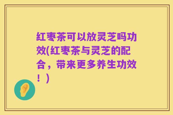 红枣茶可以放灵芝吗功效(红枣茶与灵芝的配合,带来更多养生功效!)