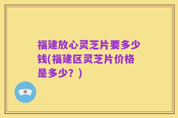 福建放心灵芝片要多少钱(福建区灵芝片价格是多少?)