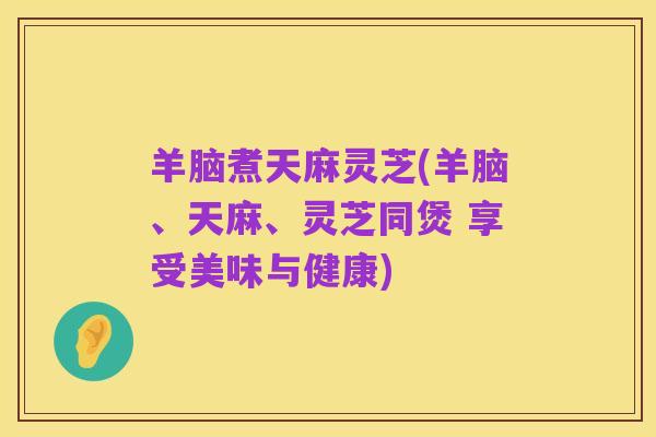 羊脑煮天麻灵芝(羊脑、天麻、灵芝同煲 享受美味与健康)
