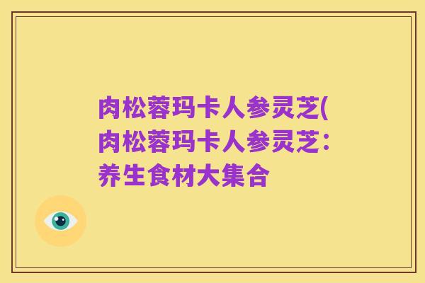 肉松蓉玛卡人参灵芝(肉松蓉玛卡人参灵芝:养生食材大集合
