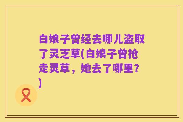 白娘子曾经去哪儿盗取了灵芝草(白娘子曾抢走灵草,她去了哪里?)