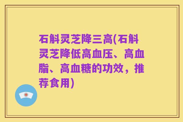 石斛灵芝降三高(石斛灵芝降低高血压、高血脂、高血糖的功效,推荐食用)