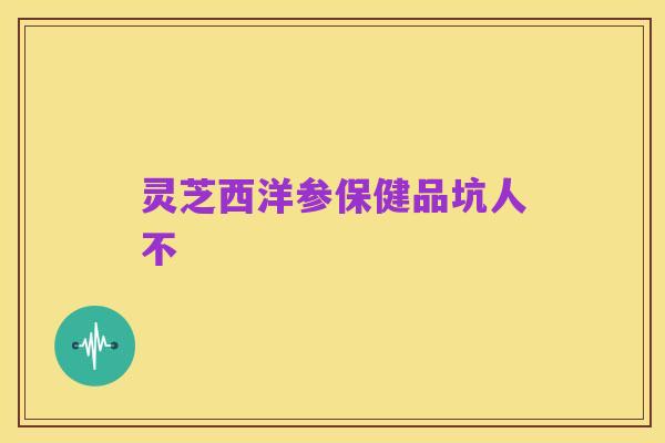 灵芝西洋参保健品坑人不