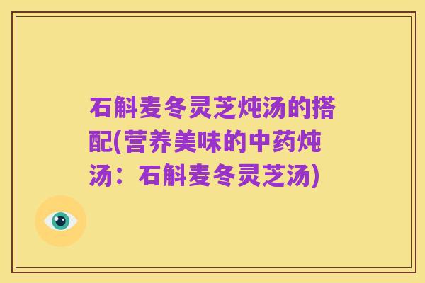 石斛麦冬灵芝炖汤的搭配(营养美味的中药炖汤:石斛麦冬灵芝汤)
