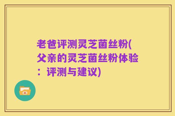 老爸评测灵芝菌丝粉(父亲的灵芝菌丝粉体验：评测与建议)