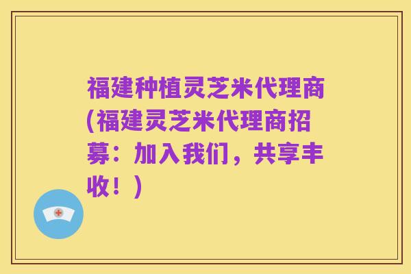 福建种植灵芝米代理商(福建灵芝米代理商招募:加入我们,共享丰收!)