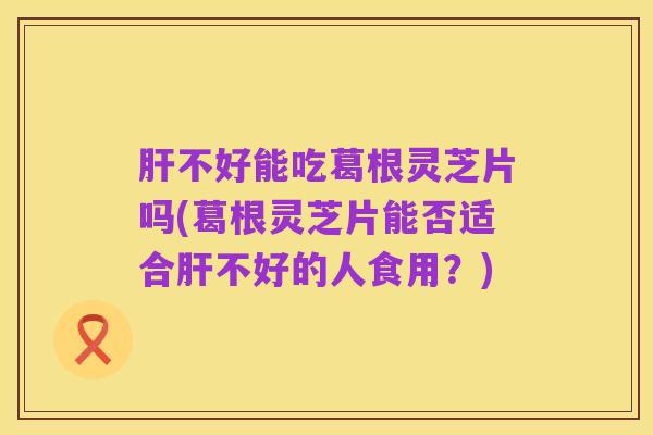 肝不好能吃葛根灵芝片吗(葛根灵芝片能否适合肝不好的人食用?)