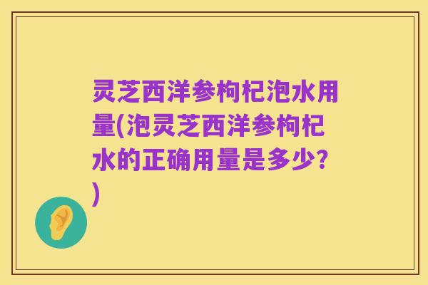 灵芝西洋参枸杞泡水用量(泡灵芝西洋参枸杞水的正确用量是多少？)