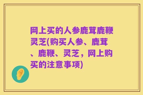 网上买的人参鹿茸鹿鞭灵芝(购买人参、鹿茸、鹿鞭、灵芝,网上购买的注意事项)