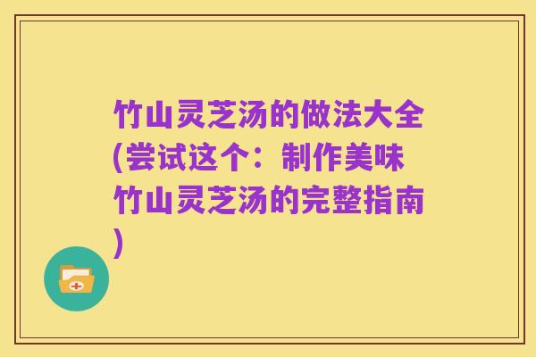 竹山灵芝汤的做法大全(尝试这个：制作美味竹山灵芝汤的完整指南)