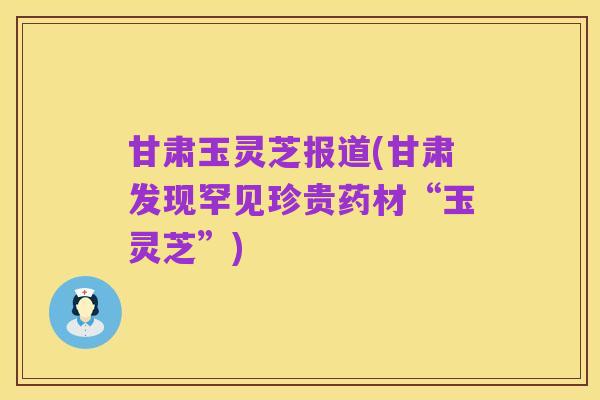 甘肃玉灵芝报道(甘肃发现罕见珍贵药材“玉灵芝”)