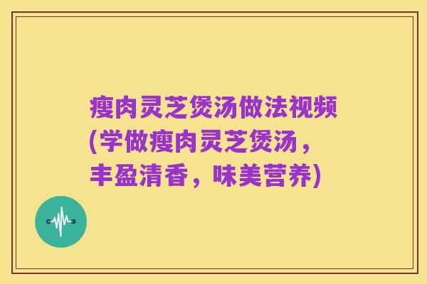 瘦肉灵芝煲汤做法视频(学做瘦肉灵芝煲汤,丰盈清香,味美营养)
