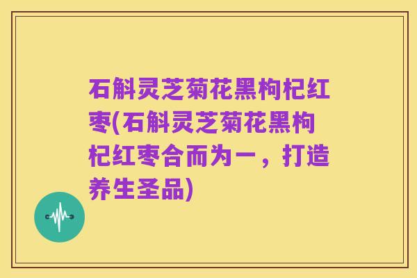 石斛灵芝菊花黑枸杞红枣(石斛灵芝菊花黑枸杞红枣合而为一，打造养生圣品)