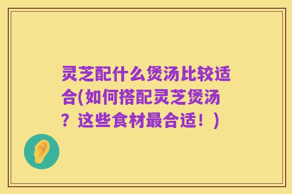 灵芝配什么煲汤比较适合(如何搭配灵芝煲汤？这些食材最合适！)