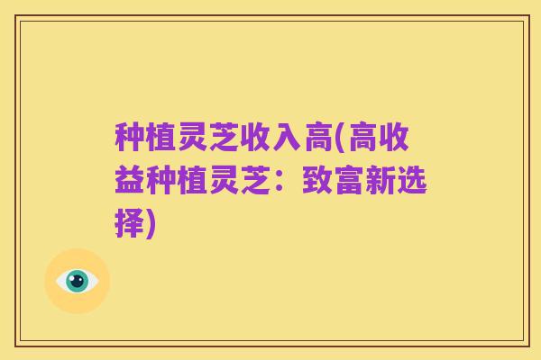 种植灵芝收入高(高收益种植灵芝:致富新选择)