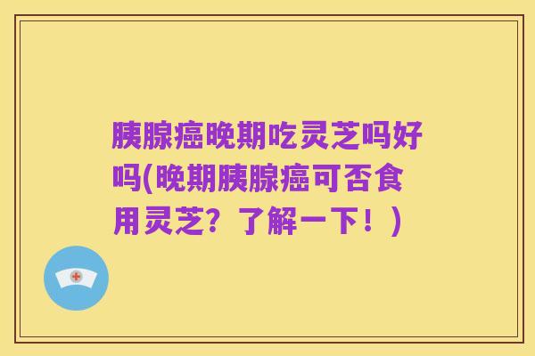 胰腺癌晚期吃灵芝吗好吗(晚期胰腺癌可否食用灵芝?了解一下!)
