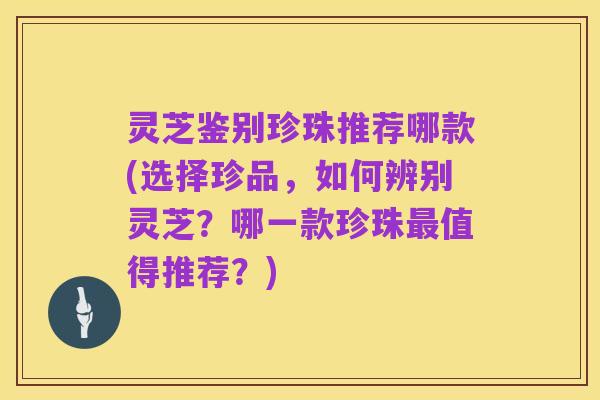灵芝鉴别珍珠推荐哪款(选择珍品，如何辨别灵芝？哪一款珍珠最值得推荐？)