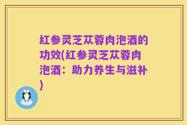 红参灵芝苁蓉肉泡酒的功效(红参灵芝苁蓉肉泡酒：助力养生与滋补)
