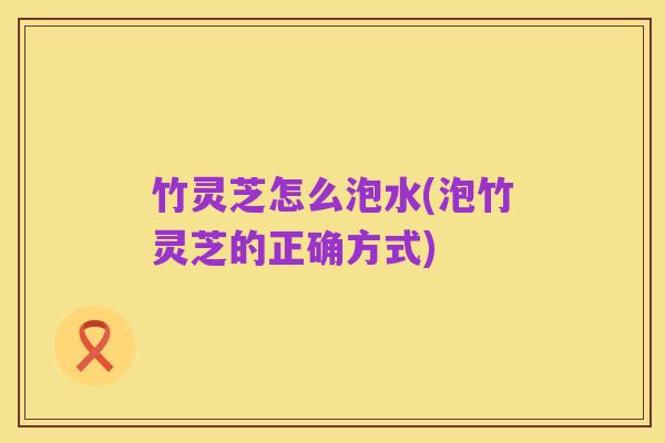竹灵芝怎么泡水(泡竹灵芝的正确方式)