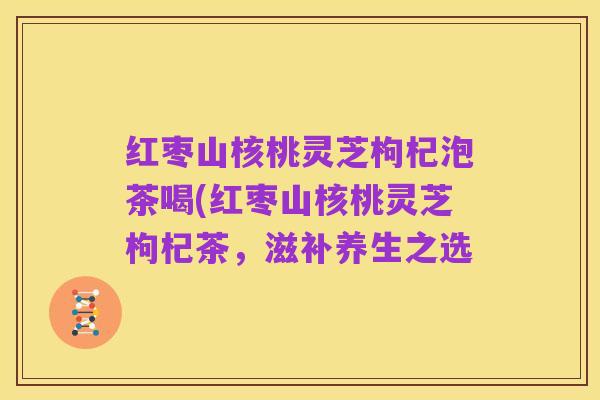 红枣山核桃灵芝枸杞泡茶喝(红枣山核桃灵芝枸杞茶,滋补养生之选