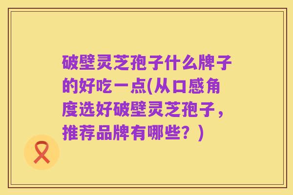 破壁灵芝孢子什么牌子的好吃一点(从口感角度选好破壁灵芝孢子,推荐品牌有哪些?)
