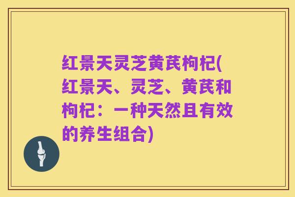 红景天灵芝黄芪枸杞(红景天、灵芝、黄芪和枸杞:一种天然且有效的养生组合)