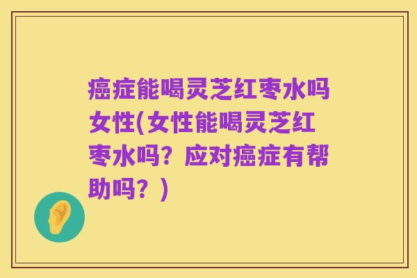 癌症能喝灵芝红枣水吗女性(女性能喝灵芝红枣水吗?应对癌症有帮助吗?)