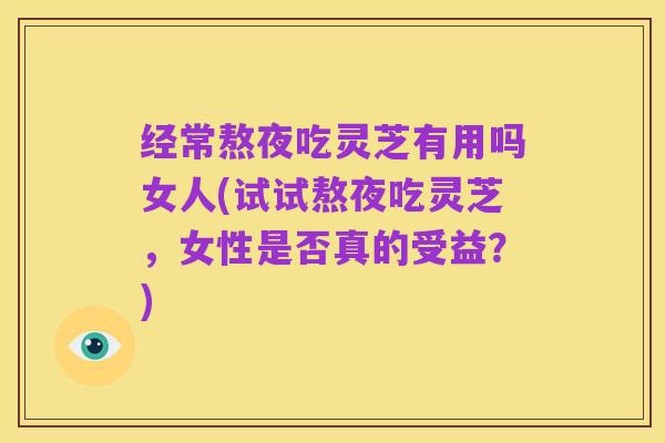 经常熬夜吃灵芝有用吗女人(试试熬夜吃灵芝,女性是否真的受益?)